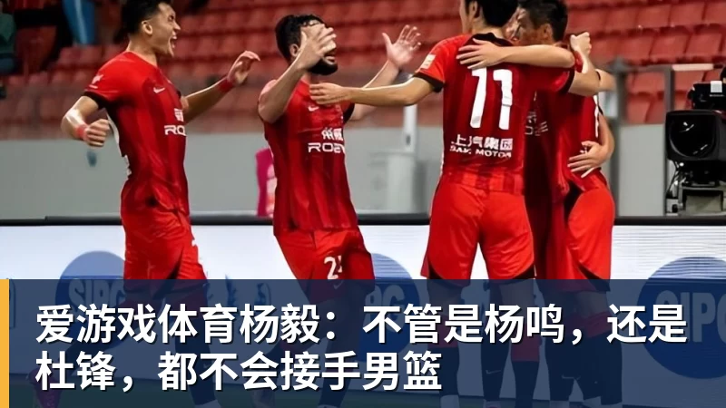 爱游戏体育杨毅：不管是杨鸣，还是杜锋，都不会接手男篮