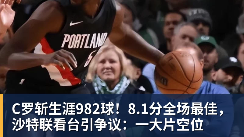C罗斩生涯982球！8.1分全场最佳，沙特联看台引争议：一大片空位